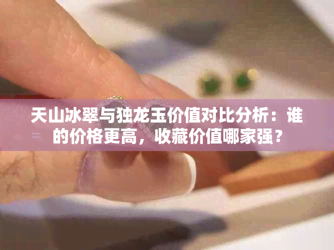 天山冰翠与独龙玉价值对比分析:谁的价格更高,收藏价值哪家强?