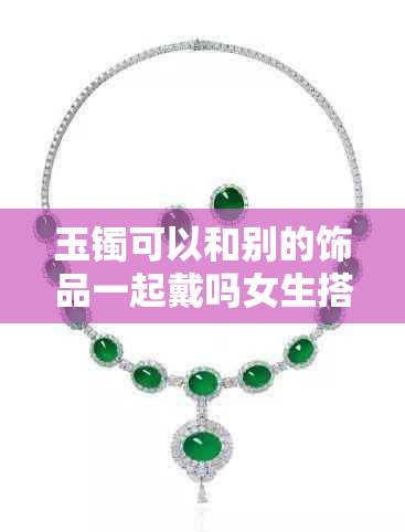玉镯可以和别的饰品一起戴吗女生搭配建议及戴哪只手