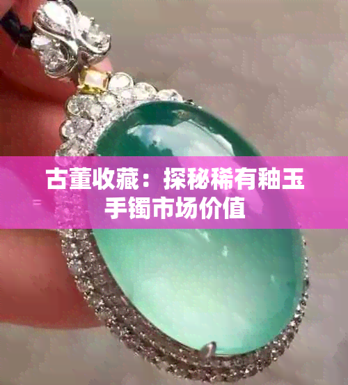 古董收藏:探秘稀有釉玉手镯市场价值