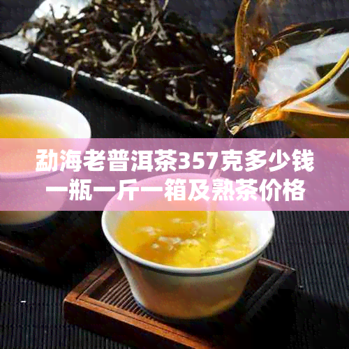 勐海老普洱茶357克多少钱一瓶一斤一箱及熟茶价格