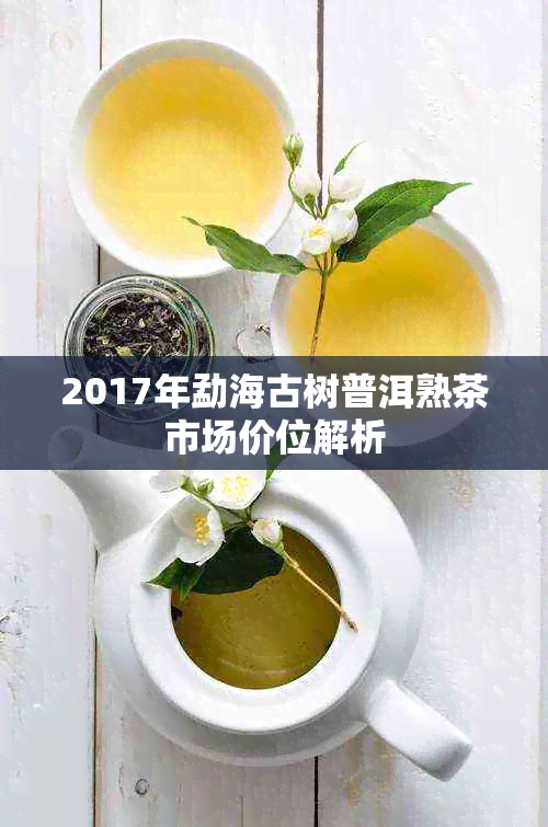 2017年勐海古树普洱熟茶市场价位解析