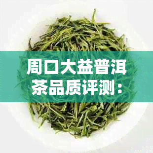 周口大益普洱茶品质评测:口感、价格及购买指南全解析