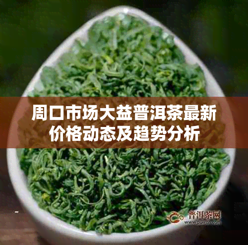 周口市场大益普洱茶最新价格动态及趋势分析