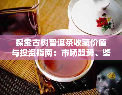 探索古树普洱茶收藏价值与投资指南:市场趋势、鉴伪技巧及长期收藏策略
