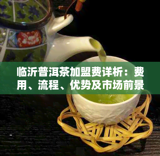 临沂普洱茶加盟费详析:费用、流程、优势及市场前景一览