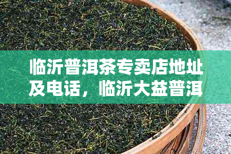 临沂普洱茶专卖店地址及电话,临沂大益普洱茶专卖店位置查询
