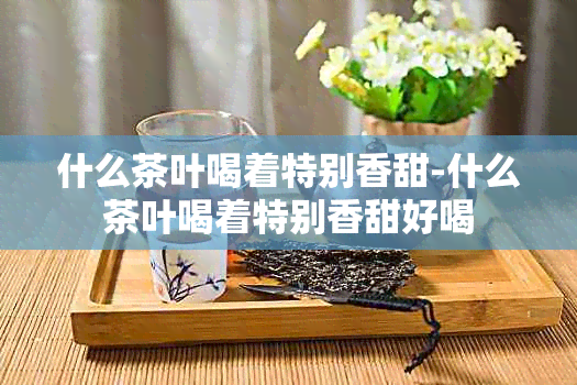 什么茶叶喝着特别香甜-什么茶叶喝着特别香甜好喝