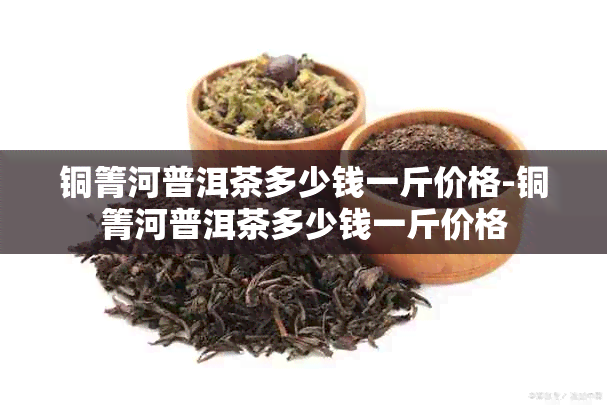 铜箐河普洱茶多少钱一斤价格-铜箐河普洱茶多少钱一斤价格