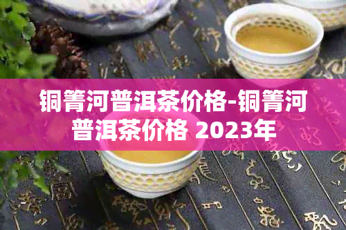 铜箐河普洱茶价格-铜箐河普洱茶价格 2023年