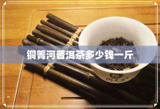 铜箐河普洱茶多少钱一斤 铜箐河普洱茶多少钱一斤