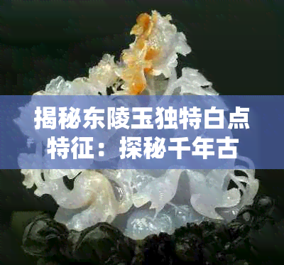 揭秘东陵玉独特白点特征:探秘千年古玉之美
