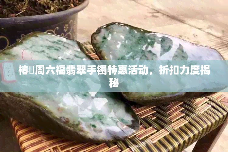 椿鍔周六福翡翠手镯特惠活动，折扣力度揭秘
