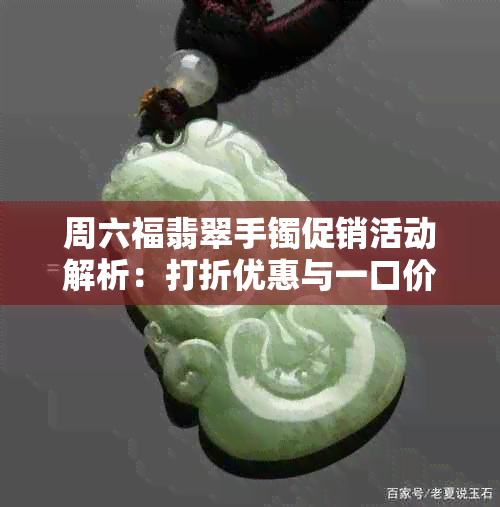 周六福翡翠手镯促销活动解析：打折优惠与一口价哪个更划算？