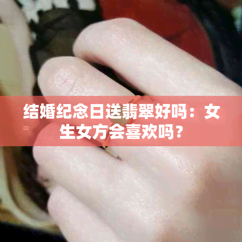 结婚纪念日送翡翠好吗:女生女方会喜欢吗?