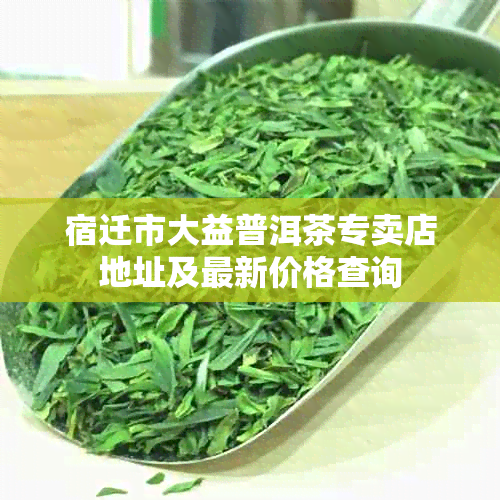 宿迁市大益普洱茶专卖店地址及最新价格查询