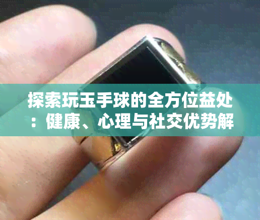 探索玩玉手球的全方位益处：健康、心理与社交优势解析