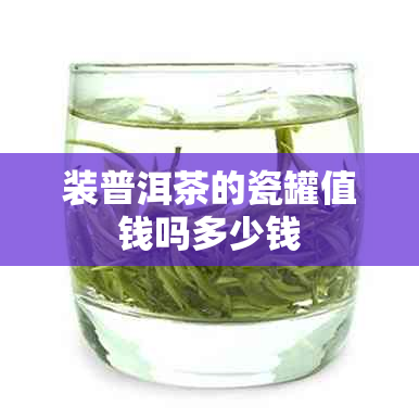 装普洱茶的瓷罐值钱吗多少钱 装普洱茶的瓷罐值钱吗多少钱