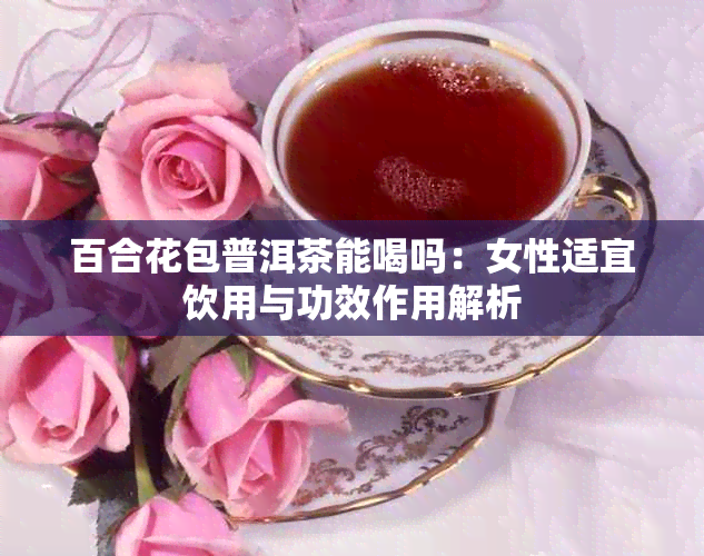 百合花包普洱茶能喝吗:女性适宜饮用与功效作用解析