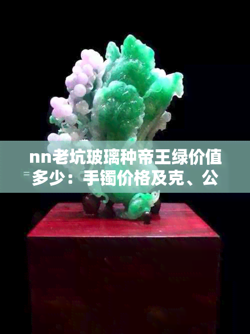 nn老坑玻璃种帝王绿价值多少：手镯价格及克、公斤行情与前十排名