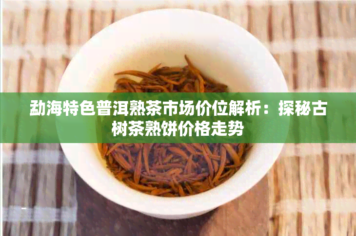 勐海特色普洱熟茶市场价位解析:探秘古树茶熟饼价格走势
