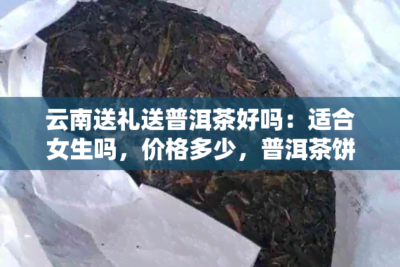 云南送礼送普洱茶好吗：适合女生吗，价格多少，普洱茶饼送礼怎么样？