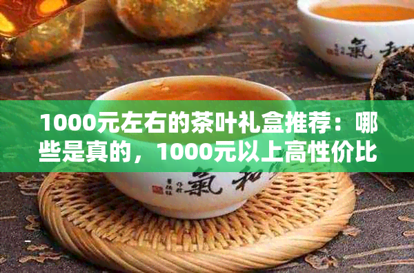 1000元左右的茶叶礼盒推荐:哪些是真的,1000元以上高性价比茶叶精选
