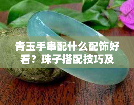 青玉手串配什么配饰好看？珠子搭配技巧及对身体的影响，戴左手还是右手