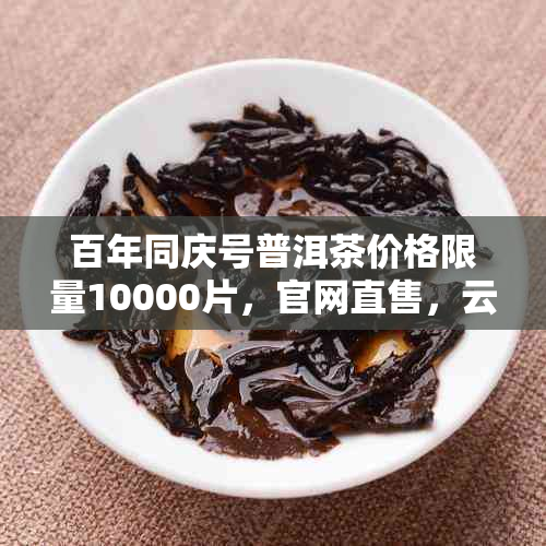 百年同庆号普洱茶价格限量10000片,官网直售,云南特产茶饼