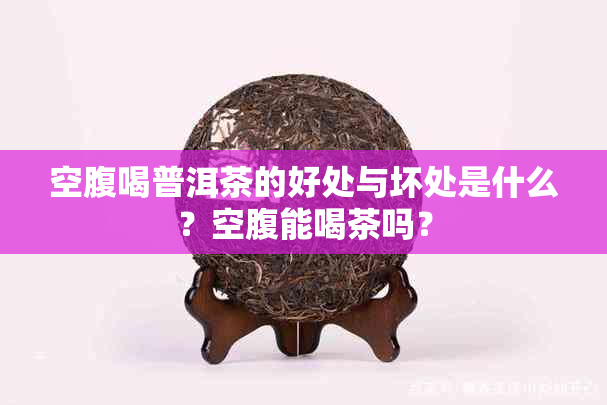 空腹喝普洱茶的好处与坏处是什么?空腹能喝茶吗?