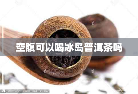 空腹可以喝冰岛普洱茶吗 空腹可以喝冰岛普洱茶吗