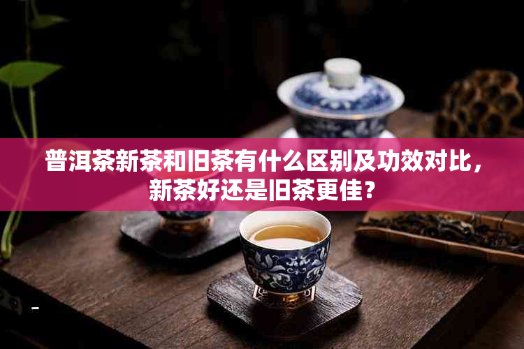 普洱茶新茶和旧茶有什么区别及功效对比,新茶好还是旧茶更佳?