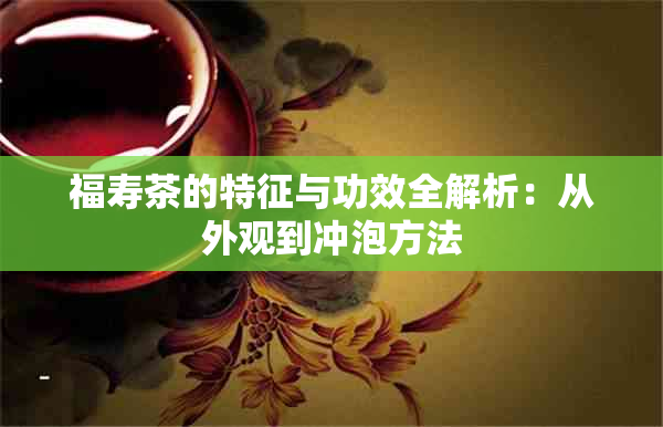 福寿茶的特征与功效全解析:从外观到冲泡方法