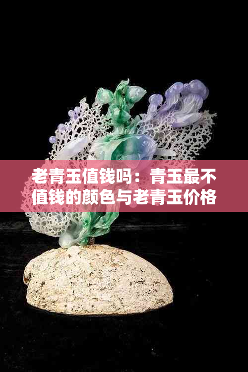 老青玉值钱吗:青玉最不值钱的颜色与老青玉价格分析