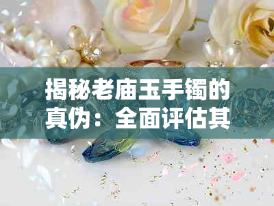 揭秘老庙玉手镯的真伪:全面评估其材质、工艺与收藏价值