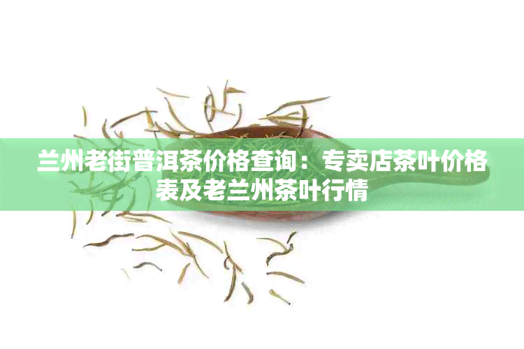 兰州老街普洱茶价格查询：专卖店茶叶价格表及老兰州茶叶行情