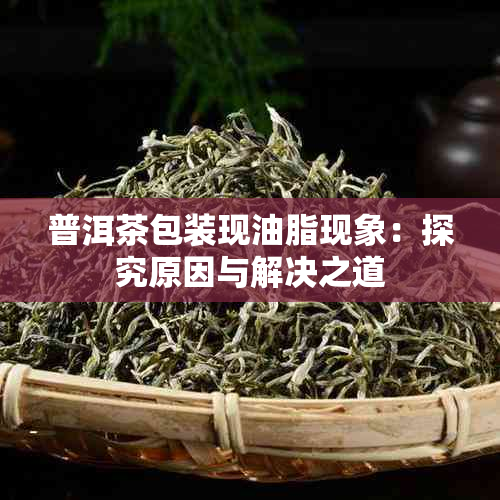 普洱茶包装现油脂现象:探究原因与解决之道