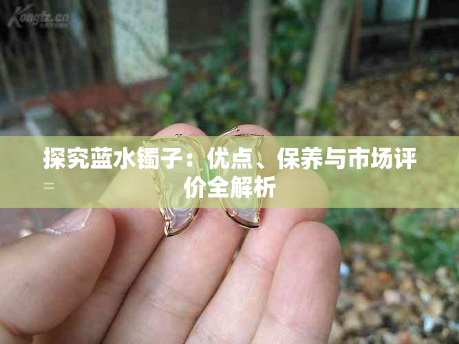 探究蓝水镯子：优点、保养与市场评价全解析