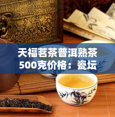 天福茗茶普洱熟茶500克价格:瓷坛装价格表及品质评价