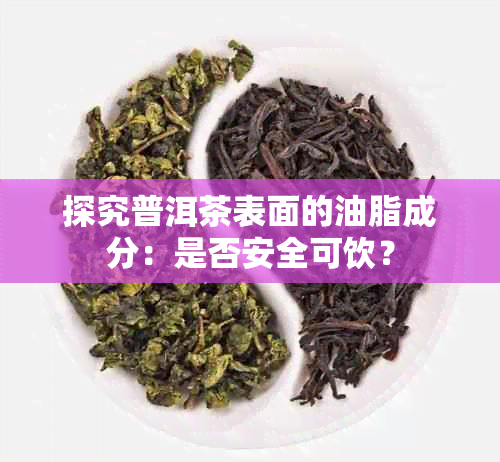 探究普洱茶表面的油脂成分:是否安全可饮?