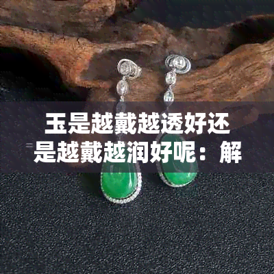玉是越戴越透好还是越戴越润好呢:解析佩戴对玉品质的影响与保养技巧
