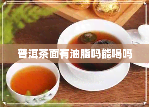 普洱茶面有油脂吗能喝吗 普洱茶面有油脂吗能喝吗