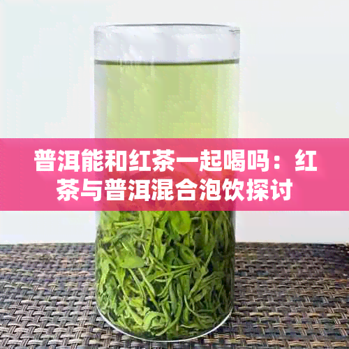 普洱能和红茶一起喝吗:红茶与普洱混合泡饮探讨