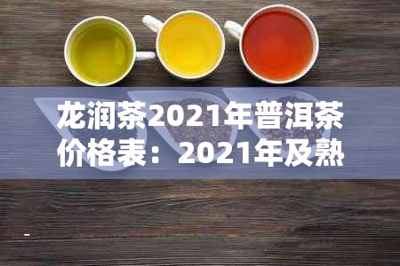 龙润茶2021年普洱茶价格表:2021年及熟茶最新价格