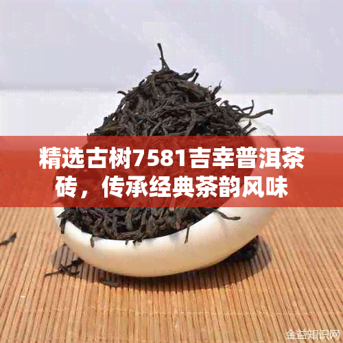 精选古树7581吉幸普洱茶砖,传承经典茶韵风味