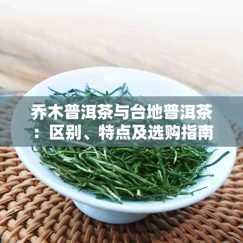 乔木普洱茶与台地普洱茶:区别、特点及选购指南