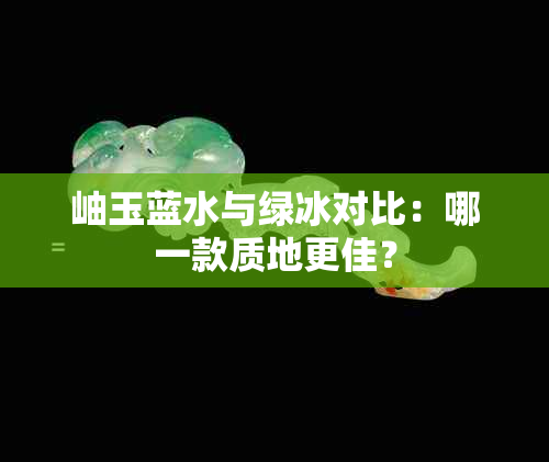岫玉蓝水与绿冰对比:哪一款质地更佳?