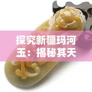 探究新疆玛河玉:揭秘其天然属性与鉴定方法