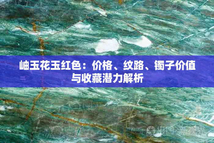 岫玉花玉红色:价格、纹路、镯子价值与收藏潜力解析