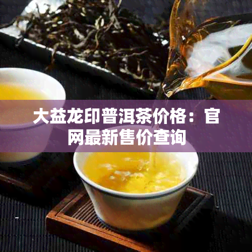大益龙印普洱茶价格:官网最新售价查询