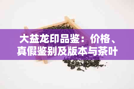 大益龙印品鉴:价格、真假鉴别及版本与茶叶配货信息